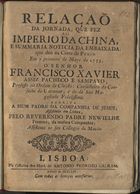 MASCARENHAS, José Freire de Monterroio, 1670-1760<br/>Relação da jornada que fez ao Imperio da China, e summaria noticia da embaixada que deo na Corte de Pekim em o primeiro de Mayo de 1753, o Senhor Francisco Xavier Assiz Pacheco e Sampayo...escrita a hum padre da Companhia de Jesus, assistente em Lisboa / pelo... Reverendo Padre Newielhe francez, da mesma Companhia ; assistente no seu collegio de Macáo. - Lisboa : na Officina dos Herd. de Antonio Pedrozo Galram, 1754. - [16] p. ; 4º (22 cm)