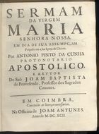 CUNHA, António Pinto da, 16---1715<br/>Sermam da Virgem Maria Senhora Nossa : em dia de sua Assumpçam : prègado em a sua igreja de Cháves / por Antonio Pinto da Cunha Protonotario Apostolico, e Reytor de Saõ Joam Baptista de Provesende.... - Em Coimbra : na Officina de Joam Antunes, 1692. - 11, [1] p. ; 4º (21 cm)