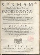 SANTO AGOSTINHO, Fernando de, O.S.J. 16---1709,<br/>Sermam do Maximo Doutor da Igreja, Sam Hieronymo pay dos monges de Bellem / que prégou o... Padre Mestre Fr. Fernando de Santo Augustinho, seu filho... o anno de 1687 no Convento de Sam Hieronymo do Matto ; dedicado ao M.R.Padre Frey Martinho Martiniano de Castro, religioso da mesma Ordem.... - Lisboa : na Officina de Joam Galram, 1689. - [4], 16 p. ; 4º (20 cm)