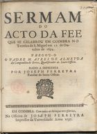 ALMEIDA, Aires de, S.J. 1629-1704,<br/>Sermam do acto da fee que se celebrou em Coimbra no Terreiro de S. Miguel em 17. de Outubro de 1694 / pregou-o o Padre M. Ayres de Almeyda... ; dado a imprensa por Joseph Ferreyra Familiar do Santo Officio. - Em Coimbra : na Officina de Joseph Ferreyra Impressor da Vniversidade, 1697. - 19, [1 br.] p. ; 4º (20 cm)