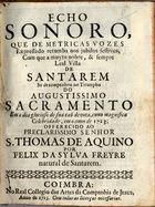 FREIRE, Félix da Silva, 1690-?<br/>Echo sonoro, que de metricas vozes expressado retumba nos jubilos festivos, com que a muyto nobre, & sempre leal villa de Santarem se dezempenhou no triumpho do augustissimo Sacramento em o dia glorioso da sua taõ devota, como magnifica celebridade, em o anno de 1723... / por Felix da Sylva Freyre.... - Coimbra : no Real Collegio das Artes da Companhia de Jesus, 1723. - 30 p. ; 4º (20 cm)