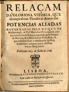 RELACAO DA GLORIOSA VITORIA, QUE ALCANCARAM NA FLANDRES AS ARMAS DAS POTENCIAS ALIADAS...<br/>Relaçam da gloriosa vitoria, que alcançàrão em Flandes[sic] as armas das potencias aliadas governadas pelo Duque de Malborough, & Vel Marichal Ovverquerk contra o exercito de França mandado pelo Duque de Baviera, & o Marichal de Villa Roy, de que resultou ficar à obediencia delRey Catholico a mayor parte do Paiz bayxo Hespanhol. Publicada em 3. de Julho de 1706. - Lisboa : na Officina de Antonio Pedrozo Galram : vendese em casa de Manoel Diniz livreiro às portas de Santa Catharina, 1706. - 15, [1] p. ; 4º (20 cm)