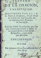 PEDRO de Alcântara, Santo, O.F.M. 1499-1562,<br/>Tratado de la oracion, y meditacion / compuesto por el S.P. Fr. Pedro de Alcantara, Frayle Menor de la Orden de San Francisco de los Descalços de la Provincia de San Joseph.. Con una breve introducion para los que comiençan a servir a Dios.. Y un tratado de los votos de los Religiosos, y otro de la paz del alma. - En Lisboa : por Antonio Alvrz, Impressor del Rey : y a su costa, 1659. - [4], 182 [i.é 184] f. ; 16º (10 cm)