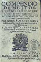 CABREIRA, Gonçalo Rodrigues de, 15---16--<br/>Compendio/ de muitos,/ e varios remedios de/ Cirurgia, & outras cousas curiosas./ Recopiladas do Thesouro de/ Pobres, & outros authores./ Por Gonçalo Rodrigues/ de Cabreira, cirurgiaõ aprovado natural da/ Villa de Alegrete./ E nesta quinta impressam/ emmendado, & acrecentado hum Tratado/ de preservar do mal de peste. - Em Lisboa : na officina de Francisco Villela, [1671?]. - [8], 219, [5] p. ; 8º (15 cm)