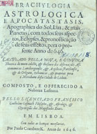 CASMAK, Francisco Guilherme, 1569-16--<br/>Brachylogia astrologica e apocatastasis, apographica do sol, lua, & mais planetas, com todos seus aspectos, eclypses, & pronosticação de seus effeitos, pera o presente anno de 646 : Calculado pella nova, e genuina theorica do motu celeste, & thesouro das observaço~es astronomicas lansbergienses, & argolicas, parisienses, & de Origano, tychomicas, & proprias pera o meridiano desta cidade de Lisboa. / Composto... pello licenciado Francisco Guilhelme Casmach... - Em Lisboa : por Paulo Craesbeeck, 1646. - [18] f. : il. ; 4º (20 cm)