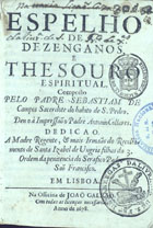 CAMPOS, Sebastião de, ?-1673<br/>Espelho de dezenganos, e thesouro espiritual. / composto pelo Padre Sebastiam de Campos... ; deu o à impressaõ o Padre Antonio Collares... - Em Lisboa : na officina de Joaõ Galraõ, 1678. - [6], 311, [3] p. ; 8º (15 cm)