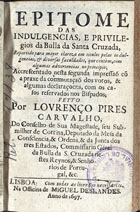 CARVALHO, Lourenço Pires de, 1642-1700<br/>Epitome das indulgencias, e privilegios da Bulla da Santa Cruzada, repartido para mayor clareza em titulos pelas indulgencias, & diversas faculdades, que contèm, com algumas advertencias no principio; accrescentado nesta segunda impressaõ cõ a praxe da commutaçaõ dos votos, & algumas declaraçoens, com os casos reservados nos Bispados / feyto por Lourenço Pires Carvalho... - Lisboa : na Officina de Miguel Deslandes, 1697. - [16], 204, [4] p. : il. ; 8º (15 cm)