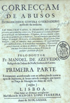 AZEVEDO, Manuel de, O.C. ?-1672,<br/>Correcçam de abusos introduzidos contra o verdadeiro methodo da Medicina : em tres trattados... / pelo Doutor Fr. Manoel de Azevedo... ; primeira parte. - E novamente accrescentado com as Instrucções de tomar a agoa de Inglaterra & huma Carta do contagio, que houve na Praça de Mazagão no anno de 1678. - Lisboa : na officina de Manoel Lopes Ferreira, 1690. - [20], 324 p. ; 4º (20 cm)