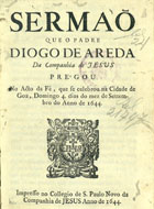 AREDA, Diogo de, S.J. 1599-1671,<br/>Sermaõ/ que o Padre/ Diogo de Areda/.../ prégou/ no acto da fé, que se celebrou na cidade de/ Goa, domingo 4. dias do mez de Settem-/bro do anno de 1644. - Impresso [em Goa][?] : no Collegio de S. Paulo Novo da Companhia de Jesus[?], 1644[?]. - [28] f. ; 4º (21 cm)