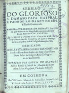 BARRETO, Tomás, O.P. fl. 163--165-,<br/>Sermaõ do glorioso S. Damaso Papa natural e padroeiro da muy nobre villa de Guimarae[n]s na festa, que a camara da mesma villa lhe fez por ordem de sua magestade... no anno de M.DC.XXXXVIII / que pregou o Padre Frey Thomas Barretto... ; impresso por ordem de Manoel Ribeyro Botelho... - Em Coimbra : na Officina de Manoel de Carvalho Impressor da Universidade, 1651. - [6], 44 [i.é 46] p. ; 4º (20 cm)