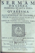 CARVALHO, João de, S.J. 1621-1684,<br/>Sermam da Cinza primeira quarta feira da Quaresma / preegov-o [sic] na Cathedral de Coimbra o P.M. Ioam de Carvalho da Companhia de Iesvs Lente de Vespora na Sagrada Theologia em o Collegio da mesma Companhia ; dev-o a estampa o Dovtor Manoel Aluares de Medina. - Em Coimbra : na Officina de Manoel Diaz Impressor da Vniuersidade, 1677. - 24 p. ; 4º (20 cm)