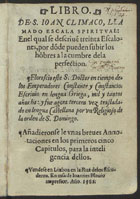 JOAO CLIMACO, Santo, ca 550-649<br/>Libro de S. Ioan Climaco llamado Escala Spiritual enel qual se descriue[n] treinta escalones por döde pueden subir los höbres a la cumbre dela perfection... ; y fue agora tercera vez trasladado en lengua Castellana por vn religioso de la orden de S. Domingo. Añadieronse de vnas breues Annotaciones en los primeros cinco capitulos para la inteligencia dellos. - Lixboa : en casa de Ioannes Blauio : vendese en Lixboa en la Rua delos Escuderos, 1562. - [1 br., 11], 220 f. ; 8º (16 cm)