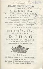 SOLANO, Francisco Inácio, 1720-1800<br/>Exame instructivo sobre a musica multiforme, metrica e rythmica, no qual se pergunta, e dá resposta de muitas cousas interessantes para o solfejo, contraponto, e composição... / por seu author Francisco Ignacio Solano. - Lisboa : Na Regia Officina Typografica, 1790. - [16], 289 [9] p. ; 8º (15 cm)