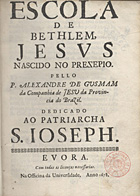 GUSMAO, Alexandre de, S.J. 1629-1724,<br/>Escola de Bethlem, Jesus nascido no prezepio / pello P. Alexandre de Gusmam da Companhia de Jesu da Provincia do Brazil : dedicado ao Patriarcha S. Joseph. - Evora : na Officina da Universidade, 1678. - [16], 321, [4] p., [1] f. grav. : il. ; 4º (20 cm)