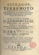 SANTO ALBERTO, Francisco, fl. 1757<br/>Estragos do terramoto vaticinio de felicidades sobre os habitadores da nobilissima Villa de Setuval na justificada afflição em que se virão no primeiro de Novembro de 1755... / por Fr. Francisco de Santo Alberto leyriense fundador do Seminario de N. Senhora da Encarnação na Villa de Vinhaes, Provincia de Tras os Montes.... - Lisboa : na offic. junto a S. Bento de Xabregas, 1757. - [10], 53 p. ; 4º (20 cm)