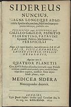 GALILEU, 1564-1642<br/>Sidereus Nuncius, Magna Longeque Admirabilia Spectacula pandens,suspiciendaque proponens unicuique, praesertim vero Philosophis atque Astronomis, quae à Galileo galileo, Patritio Florentino, Patavini Gymnasii Publico Mathematico, Perspicilli Nuper a reperti beneficio sunt observata in Lunae Facie, Fixis Innumeris, Lacteo Circulo, Stellis Nebulosis, Apprime vero in Quatuor Planetis circa Jovis Stellam disparibus intervallis, atque Periodis, celeritate mirabili circumvolutis; quos , nemini in hanc usque diem cognitos, novissimr Autor deprehendit primus, atque Medicea Sidera Nuncupandos decreuit. - Londini : typis Jacobi Flesher : prostat apud Cornelium Bee, in vic. vulg. voc. Little Britain, 1653. - 50 p. : il. , 4 grav. ; 8º ( 18 cm)