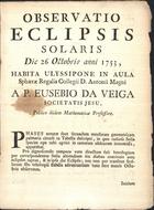 VEIGA, Eusébio da, S.J. 1718-1798,<br/>Observatio Eclipsis Solaris Die 26 Octobris anni 1753, Habita Ulyssipone in Aula Sphaerae Regalis Collegii D. Antonii Magni / A P. Eusebio Da Veiga Societatis Jesu, Publico ibidem Mathematicae Professore. - [Lisboa? : s.n., 1758?]. - [4] p. ; 4º (22 cm)