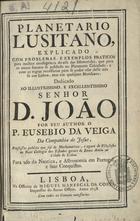 VEIGA, Eusébio da, S.J. 1718-1798,<br/>Planetario Lusitano, Explicado Com Problemas, E Exemplos Praticos para methor intelligencia do uso das Efemerides, que para os annos futuros se publicão no Planetario Calculado : e com as regras necessarias para se poder usar delle não só em Lisboa, mas em qualquer Meridiano, Dedicado Ao Illustrissimo, E Excellentissimo Senhor D. João / Por Seu Author o P. Eusebio da Veiga Da Companhia de Jesus, Professor publico que foi de Mathematicas, e agora Filosofia no Real Colegio dos Estudos geraes de Santo Antão na Cidade de Lisboa. Para uso da Nautica, e Astronomia em Portugal, e suas Conquistas. - Lisboa : na Officina de Miguel Manescal Da Costa, 1758. - [28], p. 1-112, p. 1-143, [8], p. 1-46, [10], p. 1-46, [10], p. 1-46, [1] f. ; 4º (19 cm)