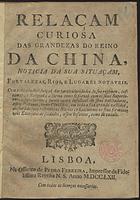 RELACAO CURIOSA DAS GRANDEZAS DO REINO DA CHINA<br/>Relaçam curiosa das grandezas do Reino da China, noticia da sua situaçam, fortalezas, rios, e lugares notaveis. Com toda a individuaçaõ das particularidades do seu regimen, costumes, e Religiaõ; a fórma como se portaõ com os seus Superiores, e subalternos; huma conta infalivel de seus habitadores, assim Paganos, como Christãos, em toda a sua grande vastidaõ, declara[n]do suas respectivas Nações; e finalmente os seus formidaveis Exercitos de soldados, assim Infantes, como de cavalo. - Lisboa : na Officina de Pedro Ferreira, Impressor da Fidelissima Raynha N.S., 1762. - 8 p. ; 4º (19 cm)