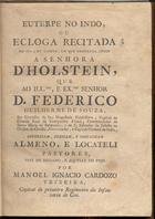 TEIXEIRA, Manuel Inácio Cardoso, fl. 1783<br/>Euterpe no indo, ou Egloga Recitada no dia 2 de Agosto, em que se completa annos a senhora DªHolstein, que ao Ill.mo, e Ex.mo Senhor D. Federico Guilherme de Souza... offerecem, dedicam, e consagram Almeno, e Locateli Pastores, este do Eridano e aquelle do Tejo / por Manoel Ignacio Cardozo Teixeira Capitaõ do primeiro Regimenmto da Infantaria de Goa. - Lisboa : na Offic. de António Rodrigues Galhardo Impressor da Real Meza Censoria, 1783. - 15 p. ; 4º (21 cm)