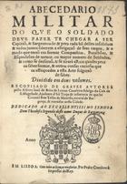 LEMOS, João de Brito de, fl. 1631<br/>Abecedario militar do que o soldado deve fazer te chegar a ser Capitaõ, & Sargento : & pera cada hum delles insolidum & todos juntos saberem a obrigaçaõ de seus cargos, & o modo que teraõ em formar Companhias, Batalhões, & Esquadrões de menor, ou mayuor numero de Soldados, & como se desfaraõ, & se tirarà a Raiz quadra pera os saber formar, & outras cousas curiosas que os affeiçoados a esta Arte folgaraõ de saber : dividido em dous volumes / recopilado de graves autores pello Alferez Joaõ de Brito de Lemos Cavaleiro fidalgo da Casa de S. Magestade... : dedicado ao Excellentissimo Senhor Dom Theodosio Segundo deste nome Duque de Bragança. - Lisboa : por Pedro Craesbeeck Impressor delRey, 1631. - [8], 138, 86 p. ; 4º (20 cm)