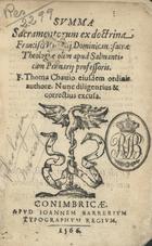 TOMAS de Chaves, O.P. ?-1570,<br/>Summa sacramentorum ex doctrina Francisci Victorij dominicani sacrae theologiae olim apud Salmanticam Primarij professoris / F. Thoma Chauio eiusdem ordinis authore.... - Conimbricae : apud Ioannem Barrerium, 1566. - [1 br., 2], 230, [8] f. ; 8º (14 cm)