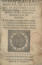 TOMAS de Chaves, O.P. ?-1570,<br/>Summa sacramentorum ecclesiae ex doctrina R.P.F. Francisci à Victoria ordinis praedicatorum & olim Primarij cathedratici apud Salmanticeñ. Huic aeditioni accesserunt multae quaestiones ex sanctorum concilioru[m] decretis, praesertim Tridentini et alioru[m], quae anteá desideraba[n]tur, cura & studio / R.P.F. Thomae à Chaues. - Vlyssipone : excudebat Emmanuel de Lyra : expensis Symonis Lopes, 1582. - 183, [13] f. ; 8º (14 cm)