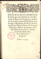 CHAGAS, Gerardo das, O. Cist. ?-1610,<br/>Defensam do dereito e justiza que tem a Ordem de Sam Bernardo do Reino de Portugal no padroado dos mosteiros da mesma Ordem / apresentada a Magestade del Rey Catholico dom Felipe II pello Doutor Fr. Gerardo das Chagas, Abbade do mosteiro de S. Maria Dalcobaça [sic], Geral e Reformador de todos os mosteiros de sua congregazam [sic]. - [S.l. : s.n.], 1594. - 18, [2], 18 f. ; 2º (28 cm)