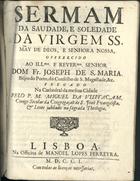 VISITACAO, Miguel da, C.S.S.J.E. 16-- -1724<br/>Sermam da Saudade, e Soledade da Virgem SS. Mãy de Deos, e Senhora Nossa... / pelo P. M. Miguel da Visitaçam, Conigo Secular da Congregaçaõ de S. Joaõ Evangelista, & Lente jubilado na sagrada Theologia. - Lisboa : na Officina de Manoel Lopes Ferreyra, 1701. - 20 p. ; 4º (20 cm)