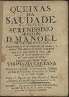 SANTA MARIA, Tomásia Caetana de, O.S.A. 1719-?,<br/>Queixas da Saudade na falta do Sereníssimo Senhor D. Manoel Infante de Portugal. Ponderando-se a circunstancia de nascer, e morrer Sua Alteza no mesmo dia; porq[ue] nasceo a 3 de Agosto de 1697; e faleceo a 3 do mesmo mez do corrente anno de 1766 / expostas pela Madre Soror Thomazia Caetana de Santa Maria... ; Dadas à luz por seu Pay Manoel de Mira Valadaõ, Cirurgiaõ approvado nesta Corte. - Lisboa : na Officina de Pedro Ferreira, Impressor da F. R. N. S., 1766. - 8 p. ; 4º (20 cm)