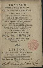 HERVIEUX<br/>Tratado sobre o modo de crear os passaros canarios : maneira de os cazar para tirar formosa casta delles : com reflexoens não menos curiosas que necessarias sobre os signaes, causas e remedios das suas enfermidades... / publicado em Pariz por Mr. Hervieux ; e agora traduzido em portuguez por ***. - Lisboa : Of. Joaquim Thomas dªAquino Bulhoens, 1801. - 44 p. ; 15 cm