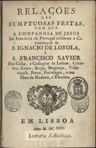 COMPANHIA DE JESUS. Província Portuguesa<br/>Relações das sumptuosas festas, com que a Companhia de Jesus da Provincia de Portugal celebrou a canonizaçaõ de S. Ignacio de Loyola, e S. Francisco Xavier nas Casas, e Collegios de Lisboa, Coimbra, Evora, Braga, Bragança, Villa-Viçosa, Porto, Portalegre, e nas ilhas da Madeira, e Terceira. - Em Lisboa : [s.n.], 1622 [?]. - [1], 223 [i.é 227], [1] f. : il. ; 4º (20 cm)