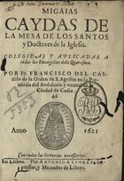 CASTILLO, Francisco del, O.E.S.A. 15---?,<br/>Migaias caydas de la mesa de los santos y doctores de la Iglesia / colegidas y aplicadas a todos los Evangelios de la Quaresma por Fr. Francisco del Castillo... - En Lisboa : por Antonio Alvarez, impressor, y mercador de libros, 1621. - [4], 310 [i.é 315], [1] f., 94, [2] p. ; 8º (14 cm)