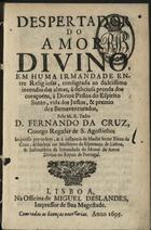 CRUZ, Fernando da, C.R.S.A. 1629-1710<br/>Despertador do amor divino, em huma irmandade entre religiosas, consagrada ao dulcissimo incendio das almas, à deliciosa prenda dos coraçoens, à Divina Pessoa do Espirito Santo, vida dos Justos, & premio dos Bemaventurados / pelo M. R. Padre D. Fernando da Cruz, Conego Regular de S. Agostinho. - Impresso por ordem, & à instancia da Madre Soror Elena da Cruz, Abbadeça no Mosteyro da Esperança de Lisboa, & Instituidora da Irmandade do Monte do Amor Divino no Reyno de Portugal. - Lisboa : na Officina de Miguel Deslandes, Impressor de Sua Magestade, 1695. - [16], 200 p. ; 8º (15 cm)