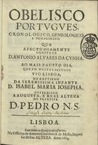 CUNHA, António Álvares da, 1626-1690<br/>Obelisco portugues, cronologico, geneologico e penagirico, que afectuosamente construe D. Antonio Alvares da Cunha. Ao mais fausto dia, que em muitos seculos vio Lisboa, no Baptismo da Serenissima Infante D. Isabel Maria Josepha, offerecido a Augusta, e Real Alteza do Principe D. Pedro N.S.. - Lisboa : na Officina de Antonio Craesbeeck de Mello, Impressor de Sua Alteza, 1669. - [4], 130 p. ; 4º (20 cm)