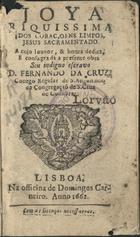 CRUZ, Fernando da, C.R.S.A. 1629-1710<br/>Joya riquissima dos coraçoens limpos, Jesus Sacramentado / a cujo louvor, & honra dedica, e consagra a presente obra seu indigno escravo D. Fernando da Cruz. Conego Regular de S. Augustinho da Congregaçaõ de S. Cruz de Coimbra. - Lisboa : na Officina de Domingos Carneiro, 1662. - [24], 334 p. ; 12º (12 cm)