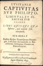 CORREIA, Gaspar Pinto, S.J. 1596-1664,<br/>Lusitaniae captivitas sub Philippo. Libertas, et felicitas sub Joanne : Libri quinque qua historico, quá oratorio stylo interpuncti. / Scribebat Doctor Gaspar Pinto Correa... - Ulyssipone : ex officina Pauli Craesbeeck, 1643. - [104] f. ; 8º (14 cm)