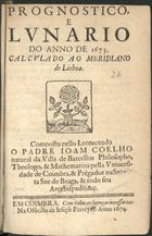 COELHO, João, fl. 167-<br/>Prognostico, e lunario do anno de 1675 : calculado ao Meridiano de Lisboa / composto pello Lecenceado o Padre Joam Coelho natural da Villa de Barcellos Philosopho, Theologo, & Mathematico pella Universidade de Coimbra, & Prégador na Santa Se e de Braga, & todo seu Arcebispado, &c.. - Em Coimbra : na officina de Jeseph [sic] Ferreyra, 1674. - [15] p. ; 8º (15 cm)