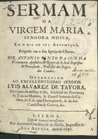 CUNHA, António Pinto da, 16---1715<br/>Sermam da Virgem Maria Senhora Nossa, em o dia de sua Assumpçaõ / prègado em a sua Igreja de Chaves, por Antonio Pinto da Cunha Protonotario Apostolico, & Reytor de S. Joaõ Baptista de Provesende, Professor dos Sagrados Canones : offerecido ao... Senhor Luis Alvarez de Tavora, Marquez da mesma Villa.... - Lisboa : por Antonio Craesbeeck de Mello, Impressor de Sua Alteza, 1670. - [4], 17, [3 br.] p. ; 4º (20 cm)