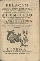 RELACAO DE UM CASO NOTAVEL, ESPANTOSO E HORRIVEL, NOVAMENTE SUCEDIDO EM A PROVINCIA DO ALENTEJO...<br/>Relaçam de hum caso notavel, espantoso, e horrivel, novamente succedido em a Provincia de Alem-Tejo em 11 de Julho de anno presente de 1756, nas praças de Elvas e Olivença.... - Lisboa : na Off. de Domingos Rodrigues, 1756. - 8 p. ; 20 cm