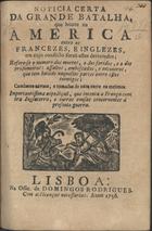 Noticia certa da grande batalha que houve na America entre os Francezes, e Inglezes, em cujo conflicto forão estes derrotados : refere-se o numero dos mortos, o dos feridos, e o dos prisioneiros : assaltos, emboscadas, e encontros, que tem havido naquellas partes entre estes inimigos; combates navaes, e tomadas de naos entre os mesmos. Importantissima expediçaõ, que intenta a França contra Inglaterra, e outras cousas concernentes á presente guerra. - Lisboa : na Off[icina] de Domingos Rodrigues, 1756. - 8 p. ; 4º (20 cm)
