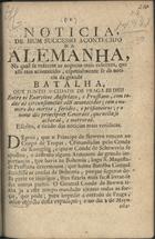 Noticia de hum successo acontecido na Alemanha, na qual se referem as acçoens mais celebres, que alli tem acontecido, especialmente se dá noticia da grande batalha, que junto à cidade de Praga se deu entre os exercitos Austriaco, e Prussiano, com todas as circunstancias alli acontecidas; com o numero dos mortos, feridos, e prisioneiros; e o nome dos principaes Generaes, que nella se acharaõ, e morreraõ. - Lisboa : na Off[icina] junto a S. Bento de Xabregas, 1757. - 8 p. ; 4º (20 cm)