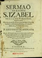 REGO, António de Andrade, 16---depois de 1735<br/>Sermaõ da Raynha S. Izabel sexta de Portugal : pregado em a Igreja do Real Convento de Santa Clara de Coimbra : assistindo em Prestito a Universidade em 4. de Julho de 1727 / pelo D. Antonio de Andrada Rego.... - Coimbra : na Officina do Real Collegio das Artes da Companhia de Jesus, 1727. - [15, 1 br.], 39 p. ; 4º (20 cm)