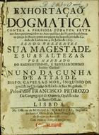 PEDROSO, Francisco, C.O. 16---1719,<br/>Exhortaçaõ dogmatica contra a perfidia judayca feyta aos reos penitenciados no Auto publico da Fè, que se celebrou na praça do Rocio junto aos paços da Inquisiçaõ desta Cidade de Lisboa em 9 de Julho de 1713 : sendo prezentes Sua magestade, e Suas Altezas : por mandado do... Senhor cardeal Nuno da Cunha de Attaide... / pelo Padre Francisco Pedrozo da Congregaçaõ do Oratorio, Qualificador do Santo Officio. - Lisboa : na Officina de Miguel Manescal, Impressor do Santo Officio, & da Serenissima Casa de Bragança, 1713. - 37, [3 br.] p. ; 4º (19 cm)