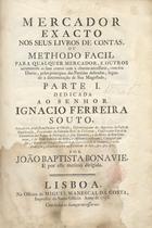 BONAVIE, João Baptista, fl. 1779<br/>Mercador exacto nos seus livros de contas, ou methodo fácil para qualquer mercador, e outros arrumarem as suas contas com a clareza necessaria... / por João Baptista Bonavie. - Lisboa : Na Officina de Miguel Manescal da Costa, 1758. - [12], 133 p. ; 30 cm