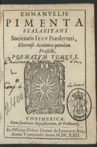 PIMENTA, Manuel, S. J. 1542-1603,<br/>Emmanuelis Pimenta Scalabitani Societatis Jesu Praesbyteri Eborensis Academiae quondam Praoefecti Poematum tomus I. - Conimbricae : ex Officina Didaci Gomez de Loureyro Academiae Typographi, 1622. - [16], 454, [2] p. ; 8º