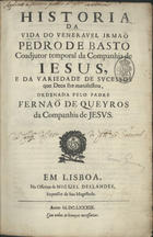 QUEIROS, Fernão de, S.J. 1617-1688,<br/>Historia da vida do veneravel irmaõ Pedro de Basto Coadjutor temporal da Companhia de Jesus... / ordenada pelo Padre Fernão de Queyros... - Em Lisboa : Na Officina de Miguel Deslandes, Impressor de Sua Magestade, 1689. - [28], 594, [1] p. ; 2º (30 cm)