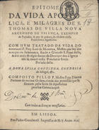 PACHECO, Duarte, O.E.S.A. 15--1638,<br/>Epitome da vida apostolica, e milagres de S. Thomas de Villa Nova Arcebispo de Valença... da Ordem nosso Padre santo Agostinho. Com hum Tratado da vida do veneravel P. Frey Luis de Montoya... / composto pello P. Mestre Frey Duarte Pacheco da mesma Ordem, tirada dos processos que se fizeram pela santa Sé Apostolica pera sua Canonizaçaõ. - Em Lisboa : Por Pedro Craesbeeck, Impressor del Rei, [1]629. - [8], 186, [2] f. ; 4º (19 cm)