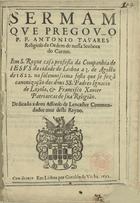 TAVARES, António, O.C. 15---1626,<br/>Sermam que pregov o P. F. Antonio Tavares religioso da Ordem de nossa Senhora do Carmo em S. Roque Casa Professa da Companhia de Iesvs da cidade de Lisboa a 3 de Agosto de 1622. na solemnissima festa que se fez â canonização dos dous SS. Padres Ignacio de Loyola, & Francisco Xauier.... - Em Lisboa : por Geraldo da Vinha, 1622. - [4], 12 f. : il. ; 4º (21 cm)