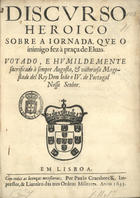 DISCURSO HEROICO SOBRE A JORNADA QUE O INIMIGO FEZ A PRACA DE ELVAS<br/>Discurso/ heroico/ sobre a jornada, que o/ inimigo fez à Praça de Elvas./ Votado, e humildemente/ sacrificado à sempre Augusta, & victoriosa Mage/stade del Rey Dom João o IV. de Portugasl/ nosso senhor. - Em Lisboa : por Paulo Craesbeeck. Impressor, & livreiro das tres Ordens Militares, 1645. - [20] f. ; 4º (20 cm)